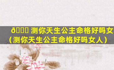 🐞 测你天生公主命格好吗女（测你天生公主命格好吗女人）